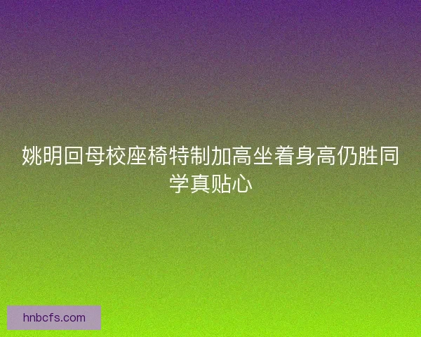 姚明回母校座椅特制加高坐着身高仍胜同学真贴心