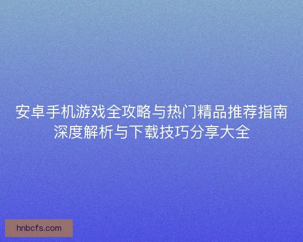 安卓手机游戏全攻略与热门精品推荐指南深度解析与下载技巧分享大全