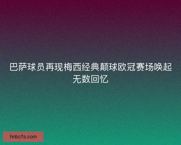 巴萨球员再现梅西经典颠球欧冠赛场唤起无数回忆